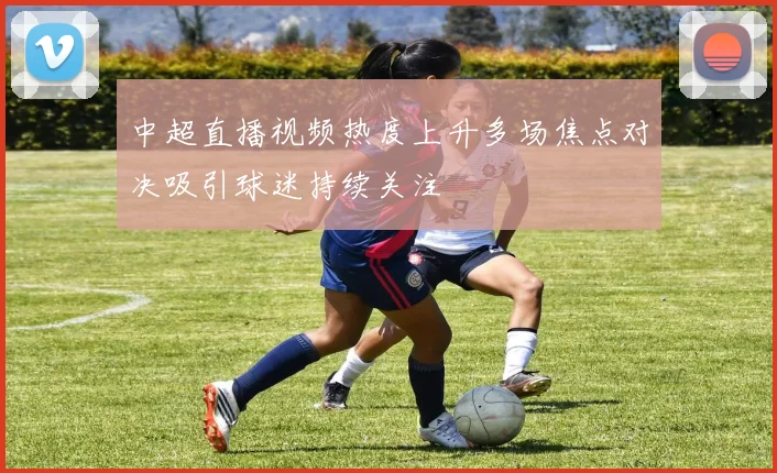 中超直播视频热度上升多场焦点对决吸引球迷持续关注
