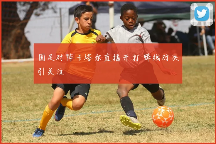 国足对阵卡塔尔直播开打 锋线对决引关注