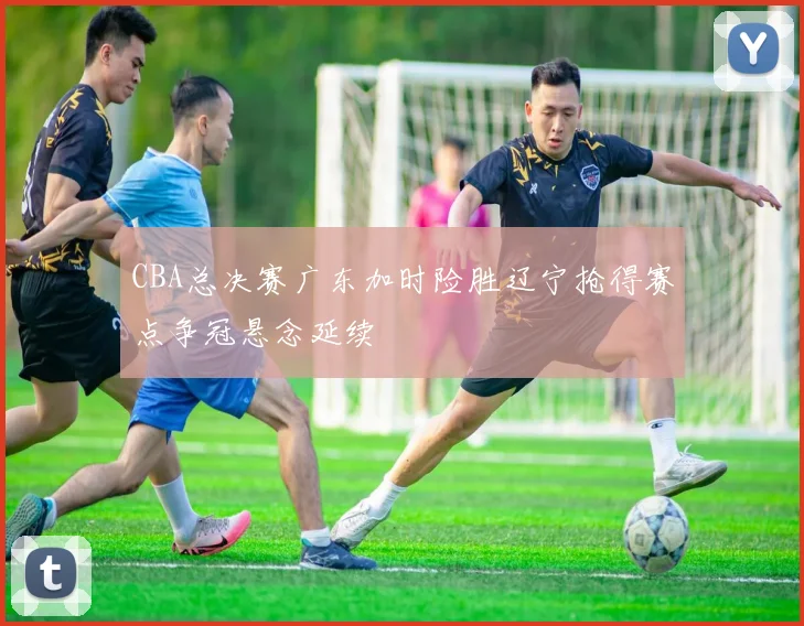 CBA总决赛广东加时险胜辽宁抢得赛点争冠悬念延续