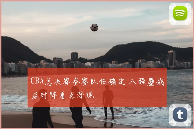 CBA总决赛参赛队伍确定 八强鏖战后对阵看点浮现