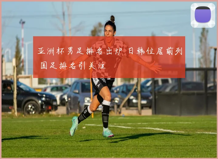 亚洲杯男足排名出炉 日韩位居前列 国足排名引关注