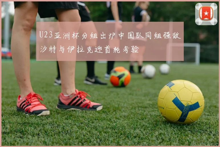 U23亚洲杯分组出炉中国队同组强敌沙特与伊拉克迎首轮考验