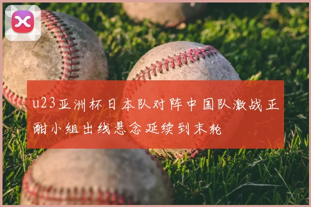 u23亚洲杯日本队对阵中国队激战正酣小组出线悬念延续到末轮