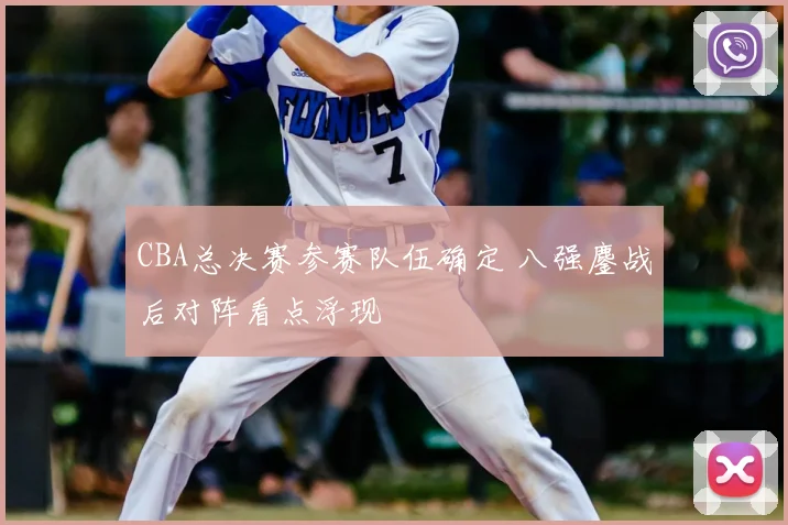 CBA总决赛参赛队伍确定 八强鏖战后对阵看点浮现