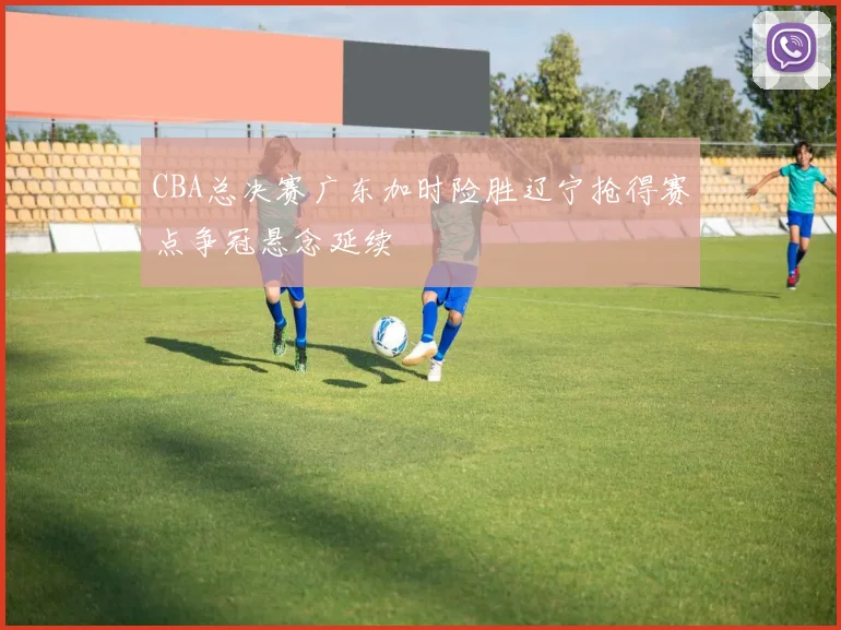 CBA总决赛广东加时险胜辽宁抢得赛点争冠悬念延续